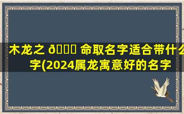 木龙之 🐅 命取名字适合带什么字(2024属龙寓意好的名字 🐬 男孩)